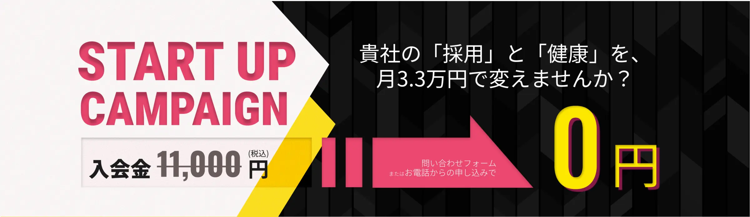 START UP CAMPAIGN（スタートアップキャンペーン）。貴社の「採用」と「健康」を、月3.3万円で変えませんか？ お問い合わせフォームまたはお電話からのお申し込みで、入会金11,000円（税込）が0円になります。