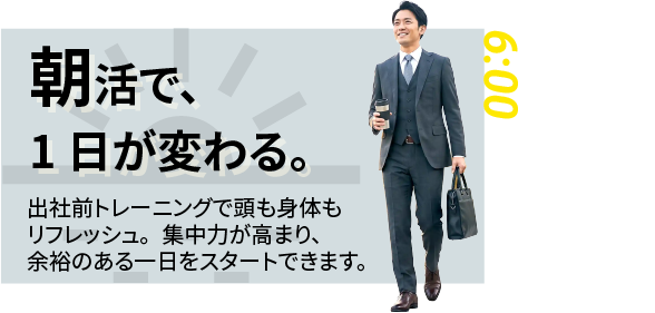 6:00｜朝活で、1日が変わる。 出社前トレーニングで頭も体もリフレッシュ。集中力が高まり、余裕のある一日をスタートできます。（早朝6時、スーツ姿で通勤前にトレーニングする男性会員）